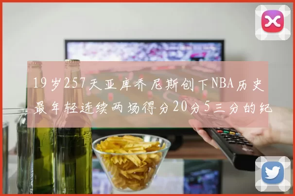 19岁257天亚库乔尼斯创下NBA历史最年轻连续两场得分20分5三分的纪录