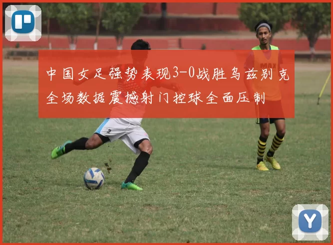 中国女足强势表现3-0战胜乌兹别克全场数据震撼射门控球全面压制