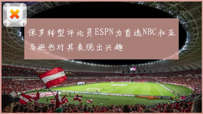 保罗转型评论员ESPN为首选NBC和亚马逊也对其表现出兴趣