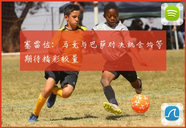 塞雷佐：马竞与巴萨对决机会均等期待精彩较量