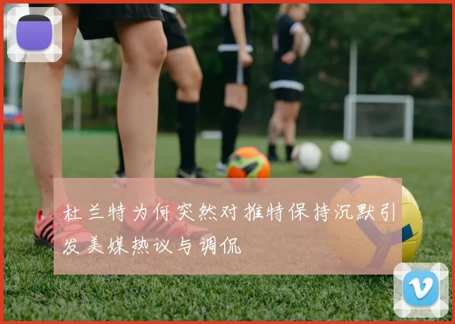 杜兰特为何突然对推特保持沉默引发美媒热议与调侃
