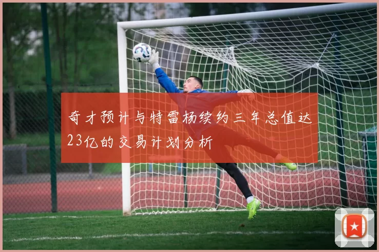 奇才预计与特雷杨续约三年总值达23亿的交易计划分析