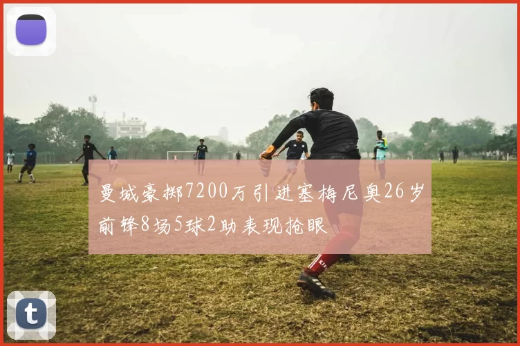 曼城豪掷7200万引进塞梅尼奥26岁前锋8场5球2助表现抢眼