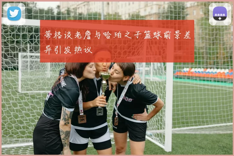 蒂格谈老詹与哈珀之子篮球前景差异引发热议