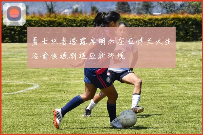 勇士记者透露库明加在亚特兰大生活愉快逐渐适应新环境