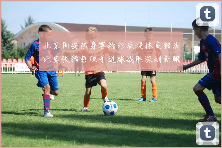 北京国安热身赛精彩表现林良铭法比奥张稀哲联手进球战胜深圳新鹏城