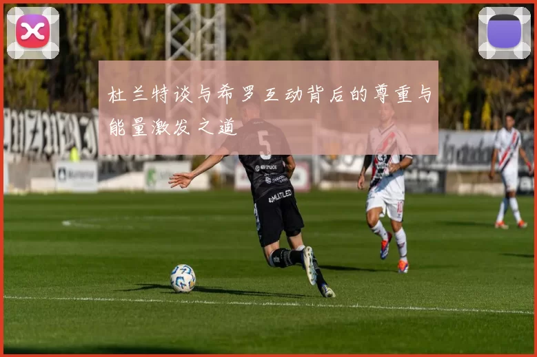 杜兰特谈与希罗互动背后的尊重与能量激发之道