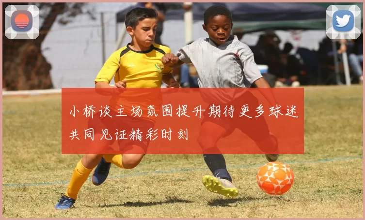 小桥谈主场氛围提升期待更多球迷共同见证精彩时刻