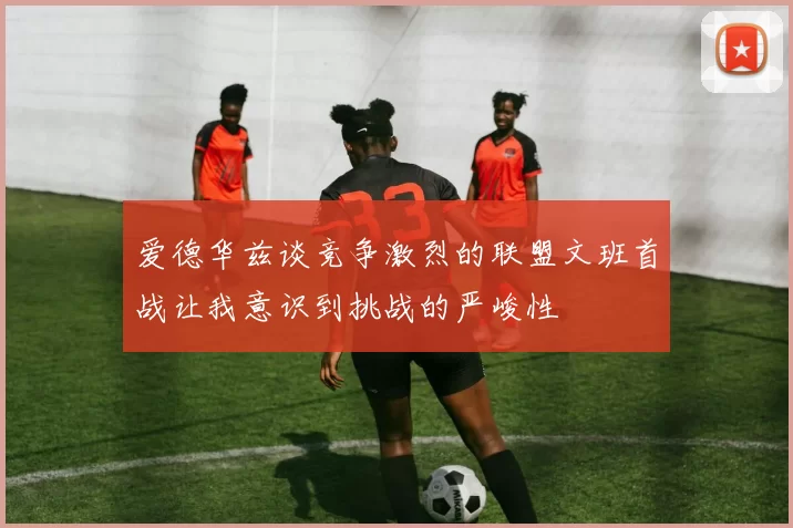 爱德华兹谈竞争激烈的联盟文班首战让我意识到挑战的严峻性
