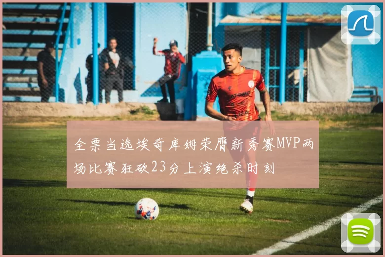 全票当选埃奇库姆荣膺新秀赛MVP两场比赛狂砍23分上演绝杀时刻