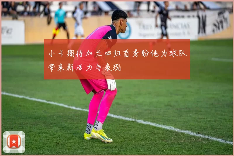 小卡期待加兰回归首秀盼他为球队带来新活力与表现