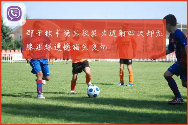 邵子钦半场末段发力连射四次却无缘进球遗憾错失良机