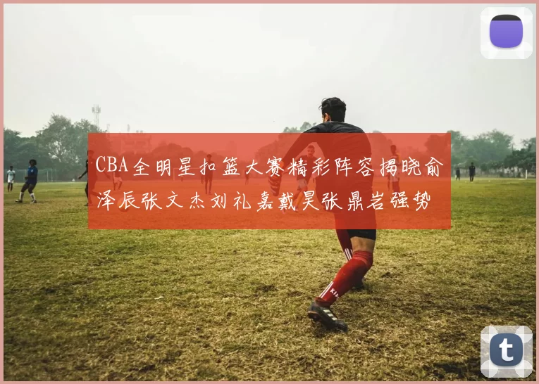 CBA全明星扣篮大赛精彩阵容揭晓俞泽辰张文杰刘礼嘉戴昊张鼎岩强势参赛