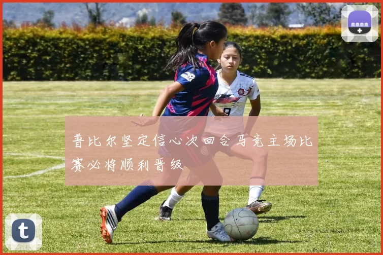 普比尔坚定信心次回合马竞主场比赛必将顺利晋级