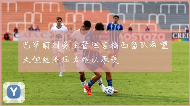 巴萨前财务主管坦言梅西留队希望大但经济压力难以承受