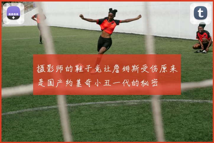 摄影师的鞋子竟让詹姆斯受伤原来是国产约基奇小丑一代的秘密