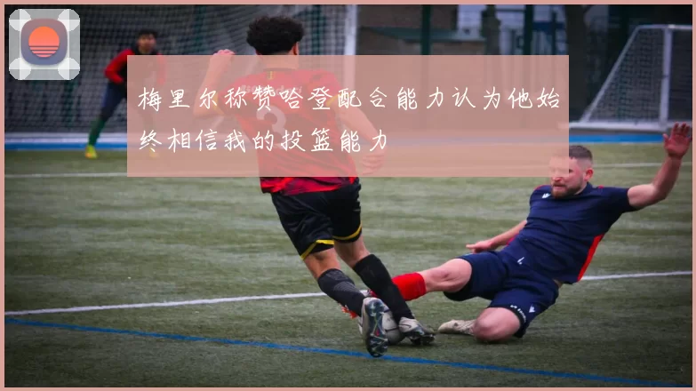 梅里尔称赞哈登配合能力认为他始终相信我的投篮能力