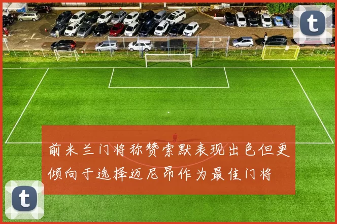 前米兰门将称赞索默表现出色但更倾向于选择迈尼昂作为最佳门将