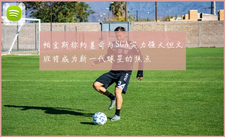 帕金斯称约基奇与SGA实力强大但文班将成为新一代球星的焦点