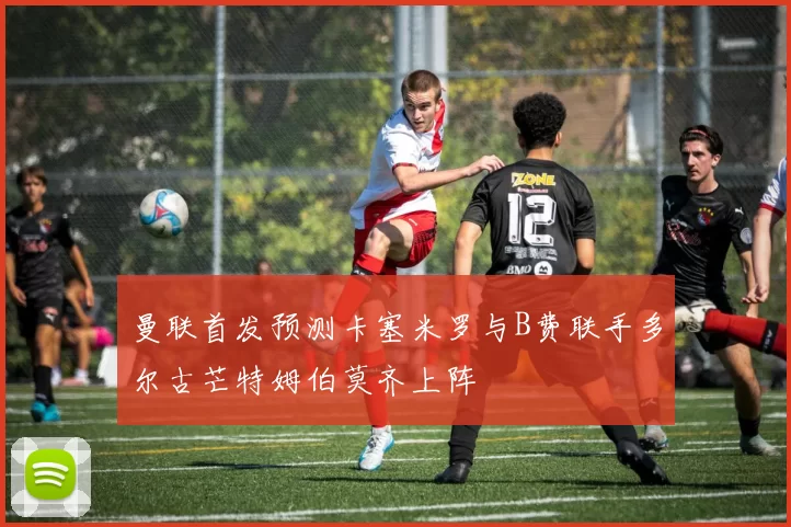 曼联首发预测卡塞米罗与B费联手多尔古芒特姆伯莫齐上阵